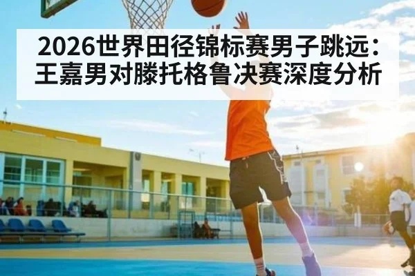 2026世界田径锦标赛男子跳远：王嘉男对滕托格鲁决赛深度分析