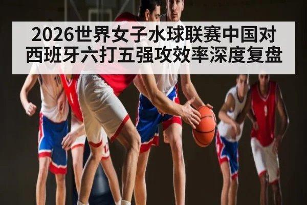 2026世界女子水球联赛中国对西班牙六打五强攻效率深度复盘